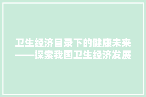 卫生经济目录下的健康未来——探索我国卫生经济发展新路径 卫生经济目录下的健康未来——探索我国卫生经济发展新路径