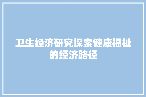 卫生经济研究探索健康福祉的经济路径 卫生经济研究探索健康福祉的经济路径