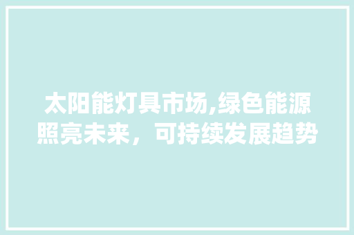 太阳能灯具市场,绿色能源照亮未来，可持续发展趋势显著_太阳能灯具市场趋势图
