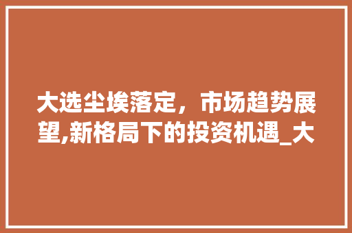 大选尘埃落定,市场趋势展望,新格局下的投资机遇_大选后市场趋势 大选尘埃落定,市场趋势展望,新格局下的投资机遇_大选后市场趋势