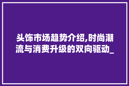 头饰市场趋势介绍,时尚潮流与消费升级的双向驱动_头饰市场趋势 头饰市场趋势介绍,时尚潮流与消费升级的双向驱动_头饰市场趋势