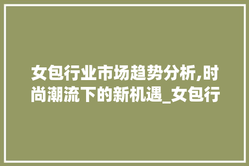 女包行业市场趋势分析,时尚潮流下的新机遇_女包行业市场趋势图 女包行业市场趋势分析,时尚潮流下的新机遇_女包行业市场趋势图