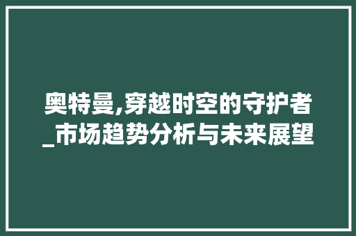 奥特曼,穿越时空的守护者_市场趋势分析与未来展望_奥特曼的市场趋势分析论文 奥特曼,穿越时空的守护者_市场趋势分析与未来展望_奥特曼的市场趋势分析论文