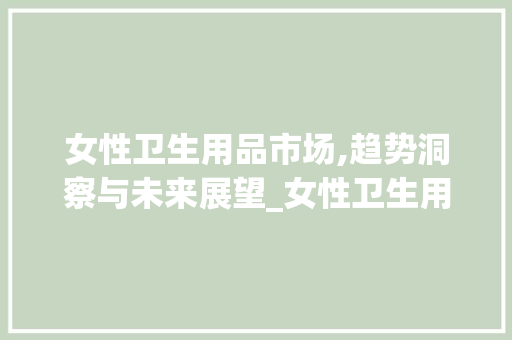 女性卫生用品市场,趋势洞察与未来展望_女性卫生用品市场趋势研究 女性卫生用品市场,趋势洞察与未来展望_女性卫生用品市场趋势研究
