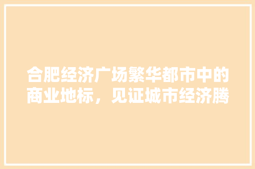 合肥经济广场繁华都市中的商业地标,见证城市经济腾飞 合肥经济广场繁华都市中的商业地标,见证城市经济腾飞