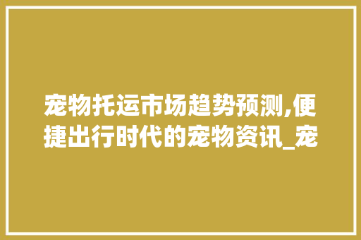 宠物托运市场趋势预测,便捷出行时代的宠物资讯_宠物托运的市场趋势预测 宠物托运市场趋势预测,便捷出行时代的宠物资讯_宠物托运的市场趋势预测