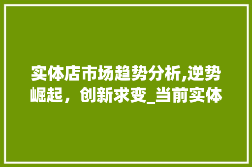 实体店市场趋势分析,逆势崛起,创新求变_当前实体店市场趋势如何 实体店市场趋势分析,逆势崛起,创新求变_当前实体店市场趋势如何