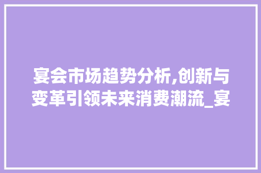 宴会市场趋势分析,创新与变革引领未来消费潮流_宴会市场趋势分析 宴会市场趋势分析,创新与变革引领未来消费潮流_宴会市场趋势分析
