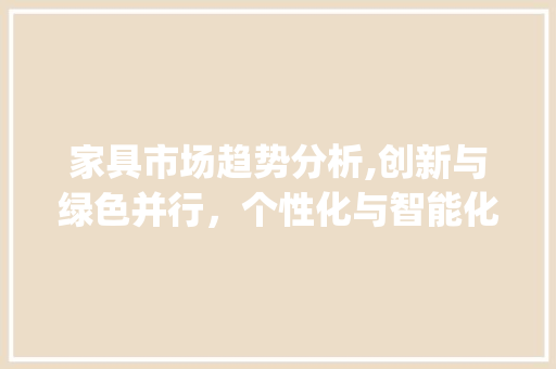 家具市场趋势分析,创新与绿色并行,个性化与智能化崛起_家具产品市场趋势分析 家具市场趋势分析,创新与绿色并行,个性化与智能化崛起_家具产品市场趋势分析