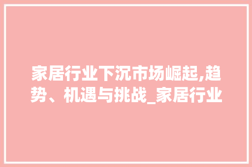 家居行业下沉市场崛起,趋势、机遇与挑战_家居行业下沉市场趋势分析 家居行业下沉市场崛起,趋势、机遇与挑战_家居行业下沉市场趋势分析
