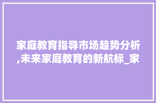 家庭教育指导市场趋势分析,未来家庭教育的新航标_家庭教育指导市场趋势图 家庭教育指导市场趋势分析,未来家庭教育的新航标_家庭教育指导市场趋势图