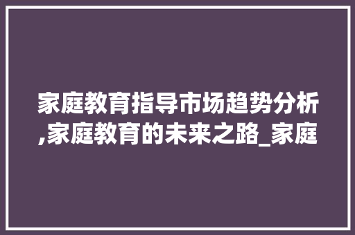 家庭教育指导市场趋势分析,家庭教育的未来之路_家庭教育指导市场趋势分析 家庭教育指导市场趋势分析,家庭教育的未来之路_家庭教育指导市场趋势分析