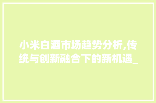 小米白酒市场趋势分析,传统与创新融合下的新机遇_小米白酒市场趋势分析 小米白酒市场趋势分析,传统与创新融合下的新机遇_小米白酒市场趋势分析