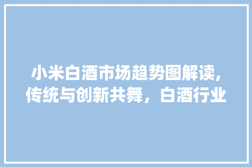 小米白酒市场趋势图解读,传统与创新共舞,白酒行业新风口来临_小米白酒市场趋势图 小米白酒市场趋势图解读,传统与创新共舞,白酒行业新风口来临_小米白酒市场趋势图