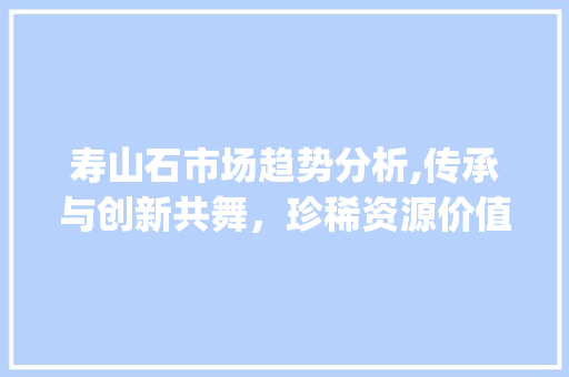 寿山石市场趋势分析,传承与创新共舞,珍稀资源价值攀升_寿山石的市场趋势 寿山石市场趋势分析,传承与创新共舞,珍稀资源价值攀升_寿山石的市场趋势