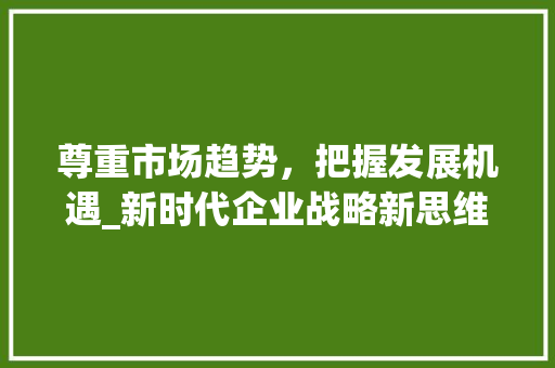 尊重市场趋势,把握发展机遇_新时代企业战略新思维_尊重市场趋势分析 尊重市场趋势,把握发展机遇_新时代企业战略新思维_尊重市场趋势分析