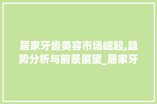 居家牙齿美容市场崛起,趋势分析与前景展望_居家牙齿美容市场趋势分析 居家牙齿美容市场崛起,趋势分析与前景展望_居家牙齿美容市场趋势分析