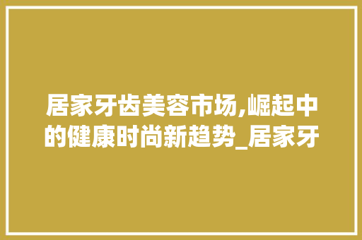 居家牙齿美容市场,崛起中的健康时尚新趋势_居家牙齿美容市场趋势图 居家牙齿美容市场,崛起中的健康时尚新趋势_居家牙齿美容市场趋势图