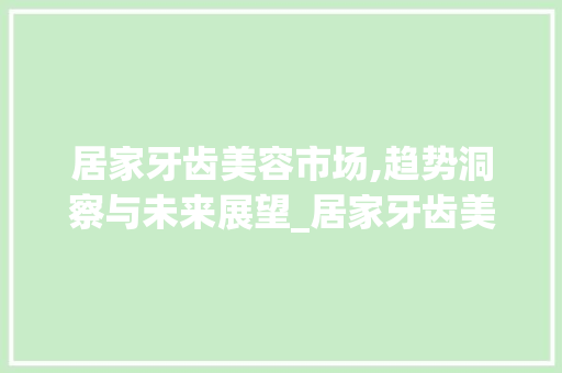 居家牙齿美容市场,趋势洞察与未来展望_居家牙齿美容市场趋势研究 居家牙齿美容市场,趋势洞察与未来展望_居家牙齿美容市场趋势研究