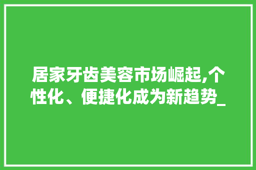 居家牙齿美容市场崛起,个性化、便捷化成为新趋势_居家牙齿美容市场趋势 居家牙齿美容市场崛起,个性化、便捷化成为新趋势_居家牙齿美容市场趋势