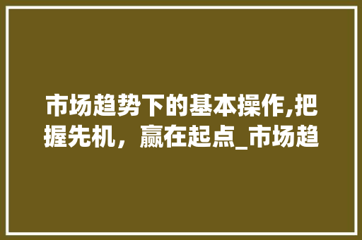市场趋势下的基本操作,把握先机,赢在起点_市场趋势的基本操作是什么 市场趋势下的基本操作,把握先机,赢在起点_市场趋势的基本操作是什么