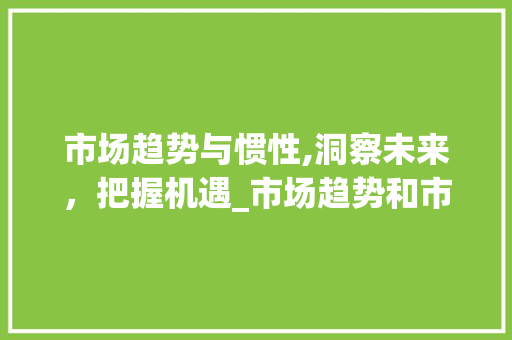 市场趋势与惯性,洞察未来,把握机遇_市场趋势和市场惯性 市场趋势与惯性,洞察未来,把握机遇_市场趋势和市场惯性