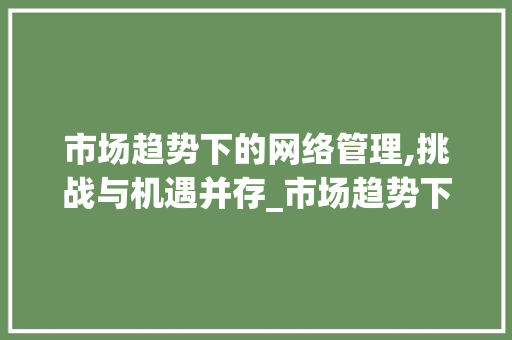 市场趋势下的网络管理,挑战与机遇并存_市场趋势下的网络管理 市场趋势下的网络管理,挑战与机遇并存_市场趋势下的网络管理