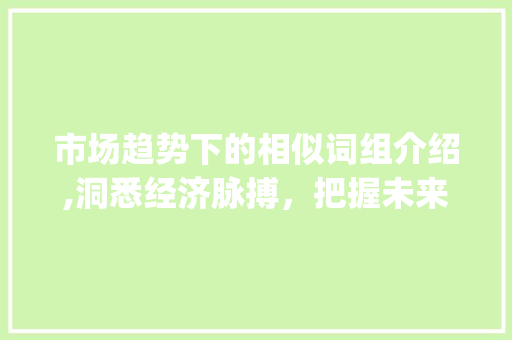 市场趋势下的相似词组介绍,洞悉经济脉搏,把握未来商机_市场趋势类似的词组 市场趋势下的相似词组介绍,洞悉经济脉搏,把握未来商机_市场趋势类似的词组