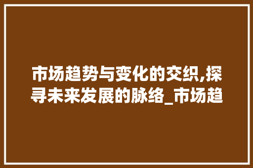 市场趋势与变化的交织,探寻未来发展的脉络_市场趋势与变化 市场趋势与变化的交织,探寻未来发展的脉络_市场趋势与变化