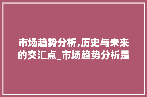市场趋势分析,历史与未来的交汇点_市场趋势分析是指根据历史 市场趋势分析,历史与未来的交汇点_市场趋势分析是指根据历史