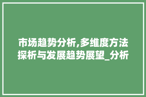 市场趋势分析,多维度方法探析与发展趋势展望_分析市场趋势的方法有哪些 市场趋势分析,多维度方法探析与发展趋势展望_分析市场趋势的方法有哪些