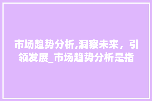 市场趋势分析,洞察未来,引领发展_市场趋势分析是指根据掌握 市场趋势分析,洞察未来,引领发展_市场趋势分析是指根据掌握