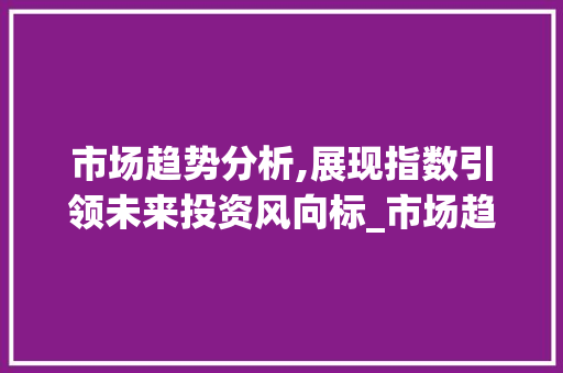 市场趋势分析,展现指数引领未来投资风向标_市场趋势分析展现指数 市场趋势分析,展现指数引领未来投资风向标_市场趋势分析展现指数