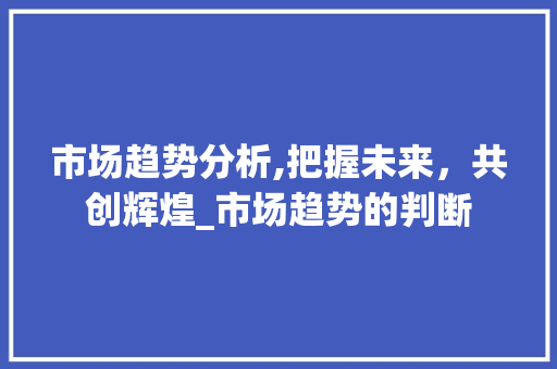 市场趋势分析,把握未来,共创辉煌_市场趋势的判断 市场趋势分析,把握未来,共创辉煌_市场趋势的判断