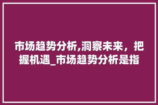市场趋势分析,洞察未来,把握机遇_市场趋势分析是指哪些 市场趋势分析,洞察未来,把握机遇_市场趋势分析是指哪些