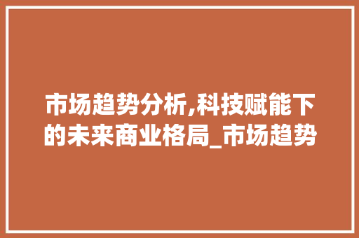 市场趋势分析,科技赋能下的未来商业格局_市场趋势分析 市场趋势分析,科技赋能下的未来商业格局_市场趋势分析