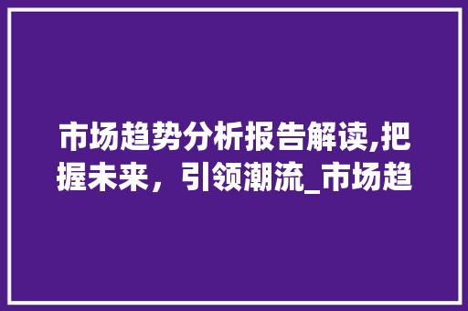 市场趋势分析报告解读,把握未来,引领潮流_市场趋势分析报告 市场趋势分析报告解读,把握未来,引领潮流_市场趋势分析报告