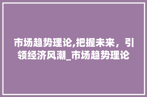 市场趋势理论,把握未来,引领经济风潮_市场趋势理论 市场趋势理论,把握未来,引领经济风潮_市场趋势理论