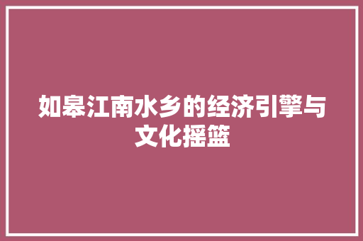 如皋江南水乡的经济引擎与文化摇篮