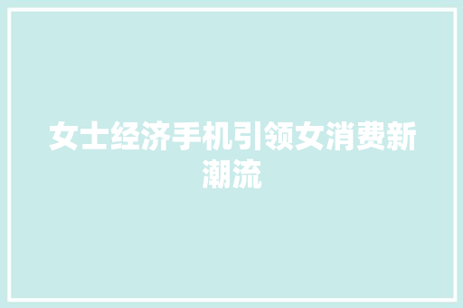 女士经济手机引领女消费新潮流 女士经济手机引领女消费新潮流