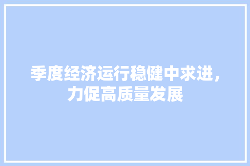 季度经济运行稳健中求进,力促高质量发展 季度经济运行稳健中求进,力促高质量发展