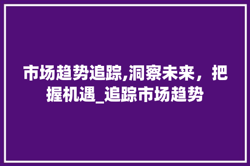 市场趋势追踪,洞察未来,把握机遇_追踪市场趋势 市场趋势追踪,洞察未来,把握机遇_追踪市场趋势