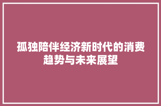 孤独陪伴经济新时代的消费趋势与未来展望 孤独陪伴经济新时代的消费趋势与未来展望