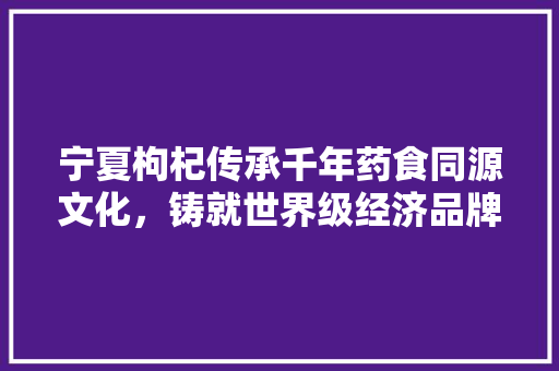 宁夏枸杞传承千年药食同源文化,铸就世界级经济品牌 宁夏枸杞传承千年药食同源文化,铸就世界级经济品牌