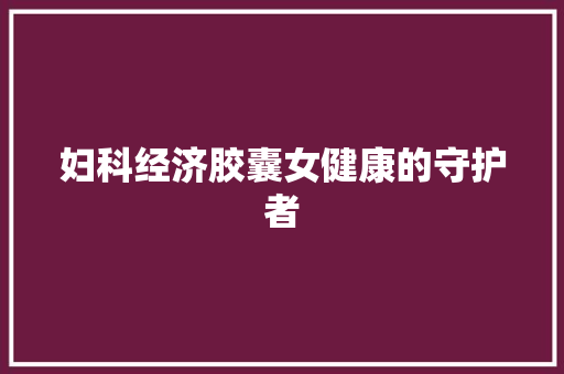 妇科经济胶囊女健康的守护者 妇科经济胶囊女健康的守护者