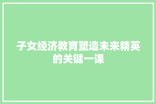 子女经济教育塑造未来精英的关键一课 子女经济教育塑造未来精英的关键一课
