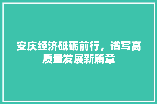 安庆经济砥砺前行,谱写高质量发展新篇章 安庆经济砥砺前行,谱写高质量发展新篇章
