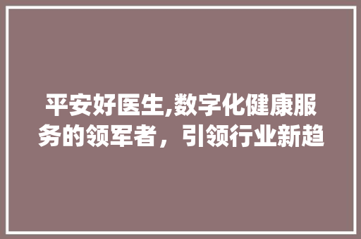 平安好医生,数字化健康服务的领军者,引领行业新趋势_平安好医生市场趋势 平安好医生,数字化健康服务的领军者,引领行业新趋势_平安好医生市场趋势