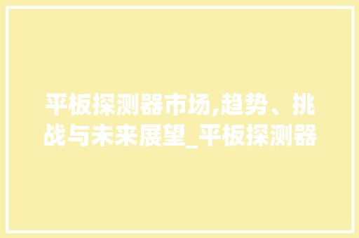 平板探测器市场,趋势、挑战与未来展望_平板探测器市场趋势 平板探测器市场,趋势、挑战与未来展望_平板探测器市场趋势