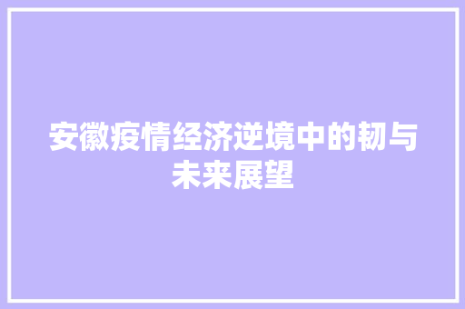安徽疫情经济逆境中的韧与未来展望 安徽疫情经济逆境中的韧与未来展望